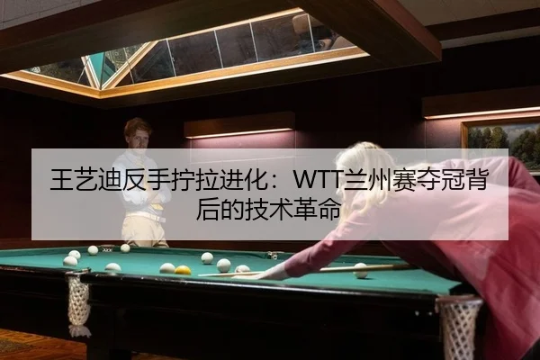 王艺迪反手拧拉进化：WTT兰州赛夺冠背后的技术革命